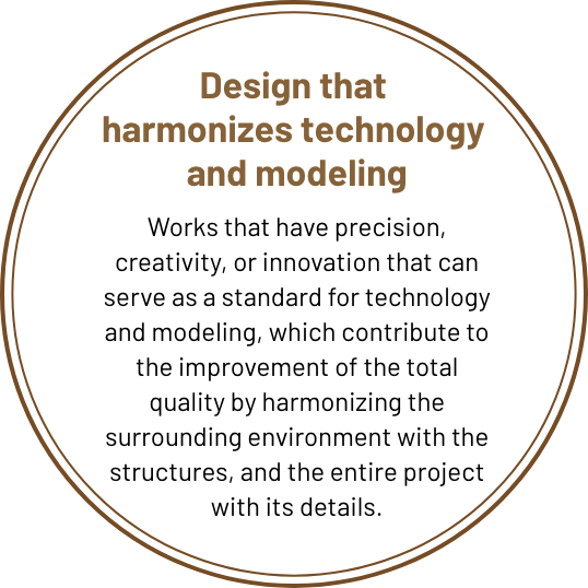 Design in harmony 
with technology and modeling Works that have precision, creativity, or innovation in technology and form that can serve as a standard, and that contribute to total quality improvement by harmonizing the surrounding environment with the structure, the whole with the details.