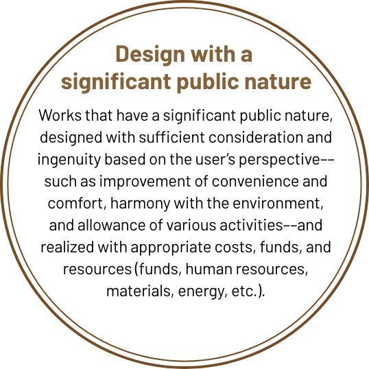 Design with a rich public nature Designs that have a rich public nature, with sufficient consideration and ingenuity from the user’s perspective, such as improving convenience and comfort, harmonizing with the environment, and permitting various activities, and that are realized with appropriate costs, funds, and resources (funds, human resources, materials used, energy, etc.).