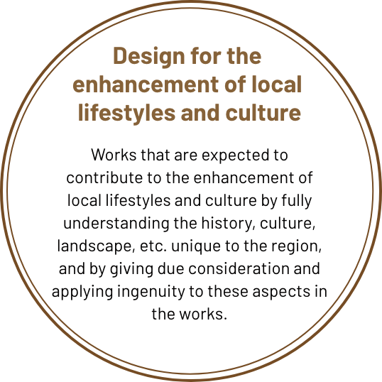 Design for the creation 
of local life and culture Works that are expected to contribute to the development of local lifestyles and culture by fully understanding the history, culture, landscape, etc. unique to the region, and by giving due consideration and ingenuity to these aspects in the work.
